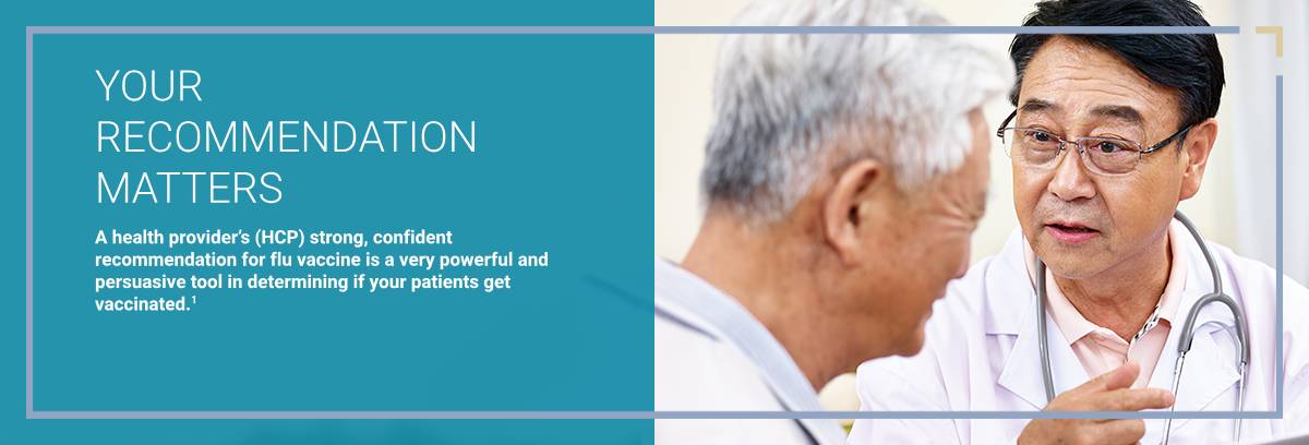 Your Recommendation Matters A health provider's (HCP) strong, confident recommendation for flu vaccine is a very powerful and persuasive tool in determining if your patients get vaccinated. 1